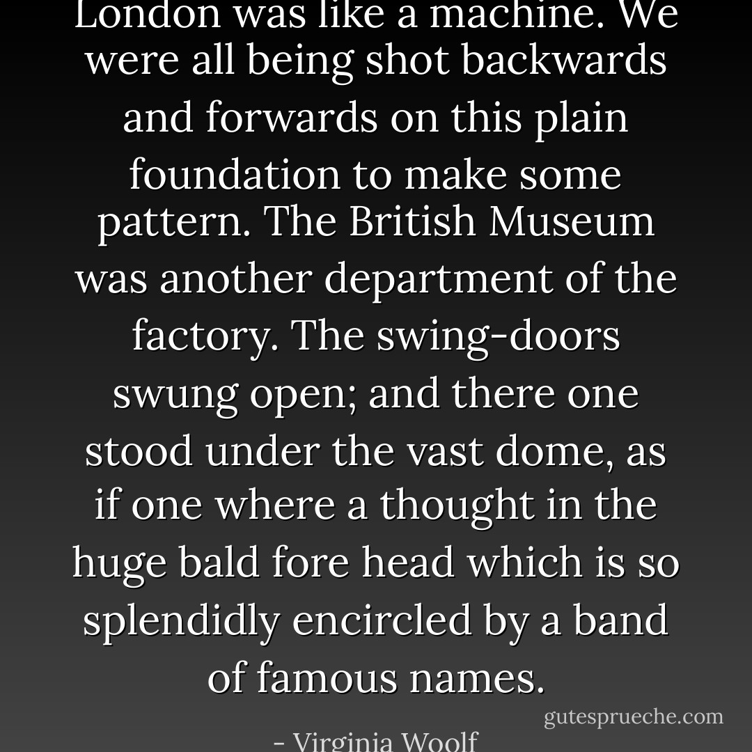 London was like a machine. We were all being shot backwards and forwards on this plain foundation to make some pattern. The British Museum was another department of the factory. The swing-doors swung open; and there one stood under the vast dome, as if one where a thought in the huge bald fore head which is so splendidly encircled by a band of famous names. - Virginia Woolf