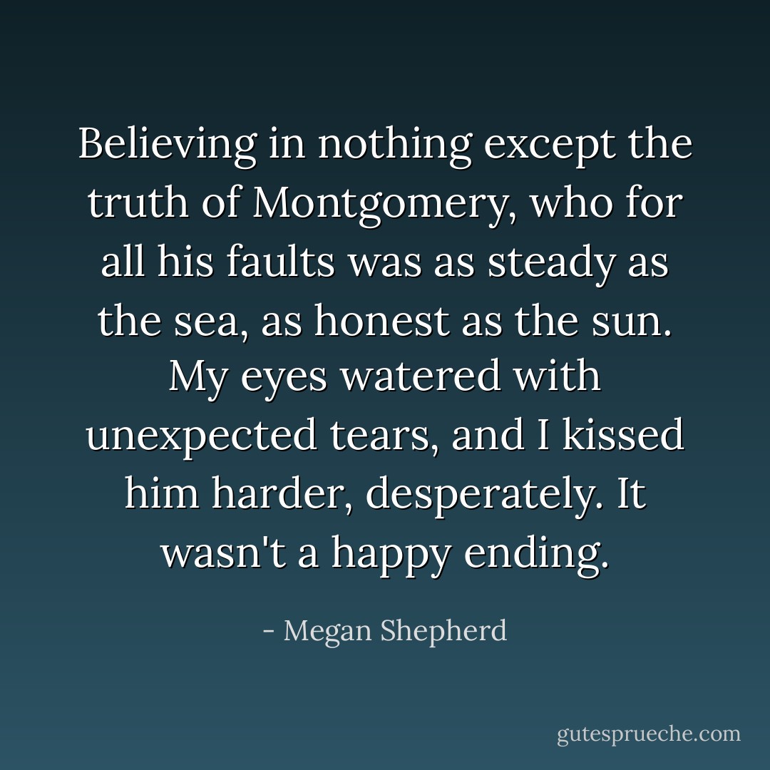 Believing in nothing except the truth of Montgomery, who for all his faults was as steady as the sea, as honest as the sun. My eyes watered with unexpected tears, and I kissed him harder, desperately. It wasn't a happy ending. - Megan Shepherd