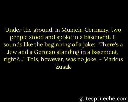 Under the ground, in Munich, Germany, two people stood and spoke in a basement. It sounds like the beginning of a joke:<br /><br />'There's a Jew and a German standing in a basement, right?...'<br /><br />This, however, was no joke. - Markus Zusak