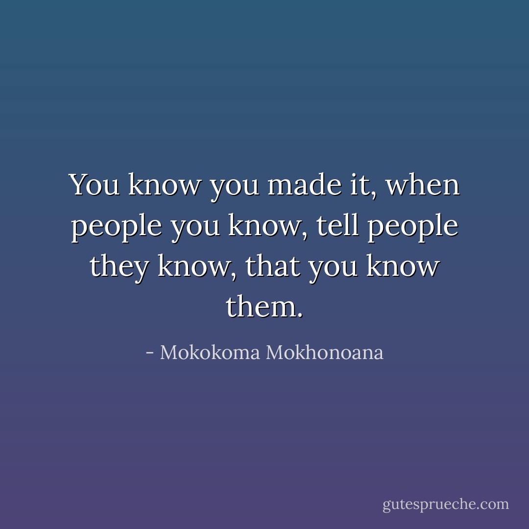 You know you made it, when people you know, tell people they know, that you know them. - Mokokoma Mokhonoana