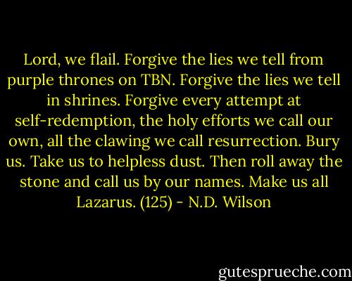 Lord, we flail. Forgive the lies we tell from purple thrones on TBN. Forgive the lies we tell in shrines. Forgive every attempt at self-redemption, the holy efforts we call our own, all the clawing we call resurrection. Bury us. Take us to helpless dust. Then roll away the stone and call us by our names. Make us all Lazarus. (125) - N.D. Wilson