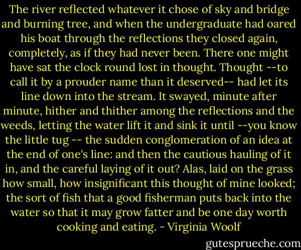 The river reflected whatever it chose of sky and bridge and burning tree, and when the undergraduate had oared his boat through the reflections they closed again, completely, as if they had never been. There one might have sat the clock round lost in thought. Thought --to call it by a prouder name than it deserved-- had let its line down into the stream. It swayed, minute after minute, hither and thither among the reflections and the weeds, letting the water lift it and sink it until --you know the little tug -- the sudden conglomeration of an idea at the end of one's line: and then the cautious hauling of it in, and the careful laying of it out? Alas, laid on the grass how small, how insignificant this thought of mine looked; the sort of fish that a good fisherman puts back into the water so that it may grow fatter and be one day worth cooking and eating. - Virginia Woolf