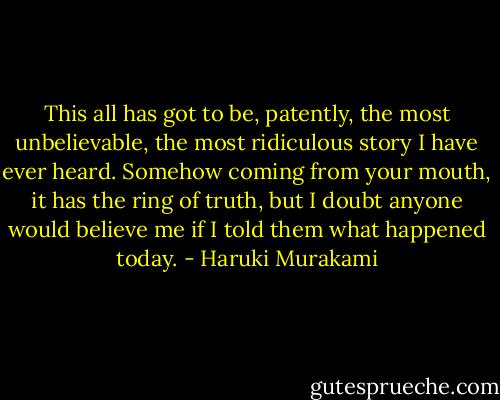 This all has got to be, patently, the most unbelievable, the most ridiculous story I have ever heard. Somehow coming from your mouth, it has the ring of truth, but I doubt anyone would believe me if I told them what happened today. - Haruki Murakami