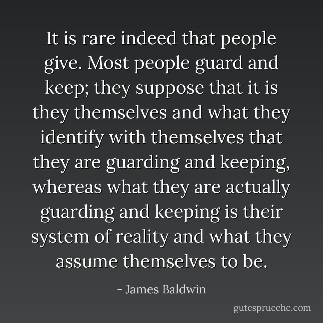 It is rare indeed that people give. Most people guard and keep; they suppose that it is they themselves and what they identify with themselves that they are guarding and keeping, whereas what they are actually guarding and keeping is their system of reality and what they assume themselves to be. - James Baldwin