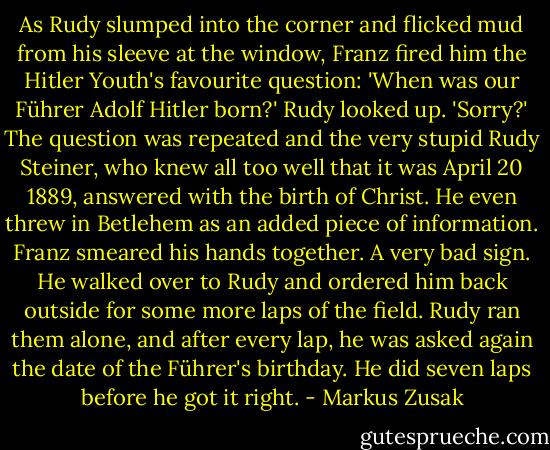 As Rudy slumped into the corner and flicked mud from his sleeve at the window, Franz fired him the Hitler Youth's favourite question:<br />'When was our Führer Adolf Hitler born?'<br />Rudy looked up. 'Sorry?'<br />The question was repeated and the very stupid Rudy Steiner, who knew all too well that it was April 20 1889, answered with the birth of Christ. He even threw in Betlehem as an added piece of information.<br />Franz smeared his hands together. A very bad sign. He walked over to Rudy and ordered him back outside for some more laps of the field. Rudy ran them alone, and after every lap, he was asked again the date of the Führer's birthday. He did seven laps before he got it right. - Markus Zusak