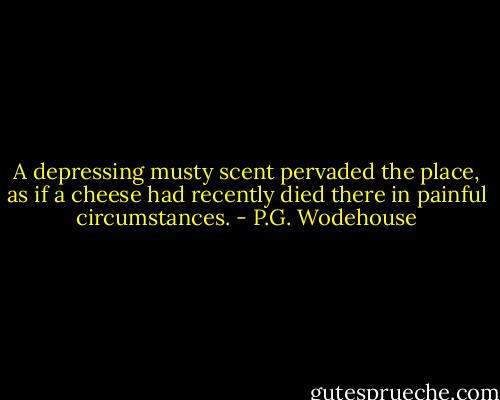 A depressing musty scent pervaded the place, as if a cheese had recently died there in painful circumstances. - P.G. Wodehouse
