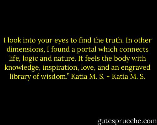 I look into your eyes to find the truth. In other dimensions, I found a portal which connects life, logic and nature. It feels the body with knowledge, inspiration, love, and an engraved library of wisdom.”<br />Katia M. S. - Katia M. S.