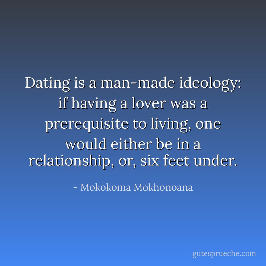 Dating is a man-made ideology: if having a lover was a prerequisite to living, one would either be in a relationship, or, six feet under. - Mokokoma Mokhonoana
