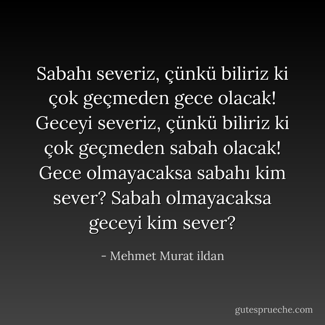 Sabahı severiz, çünkü biliriz ki çok geçmeden gece olacak! Geceyi severiz, çünkü biliriz ki çok geçmeden sabah olacak! Gece olmayacaksa sabahı kim sever? Sabah olmayacaksa geceyi kim sever? - Mehmet Murat ildan