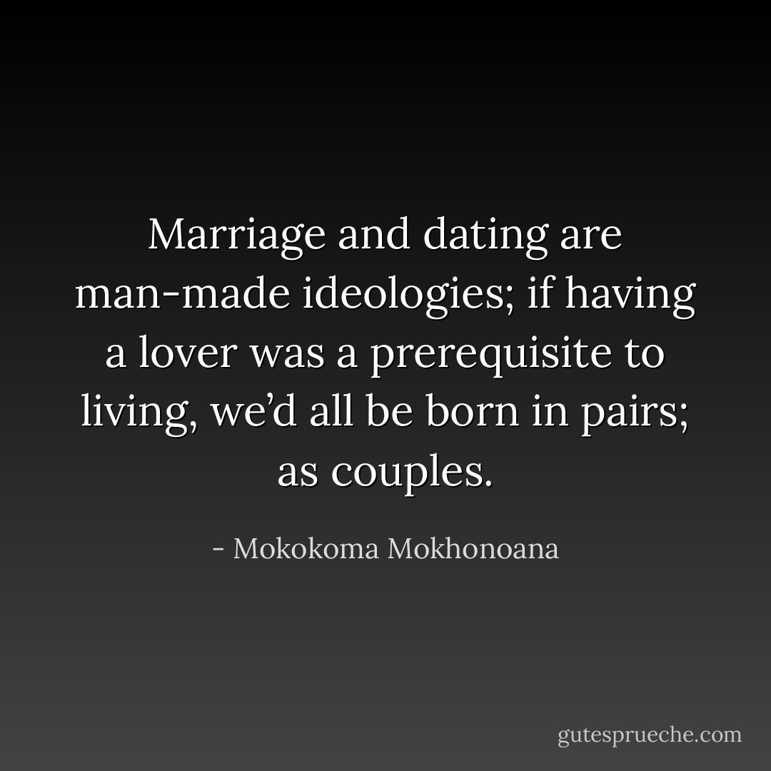 Marriage and dating are man-made ideologies; if having a lover was a prerequisite to living, we’d all be born in pairs; as couples. - Mokokoma Mokhonoana