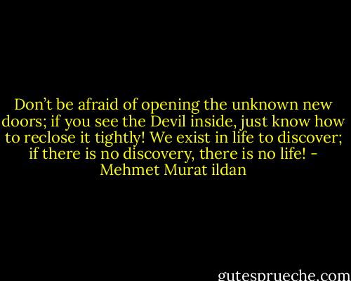 Don’t be afraid of opening the unknown new doors; if you see the Devil inside, just know how to reclose it tightly! We exist in life to discover; if there is no discovery, there is no life! - Mehmet Murat ildan