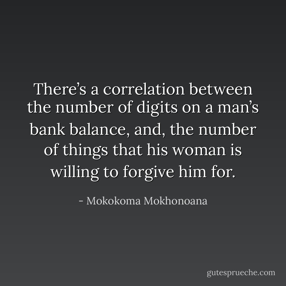 There’s a correlation between the number of digits on a man’s bank balance, and, the number of things that his woman is willing to forgive him for. - Mokokoma Mokhonoana