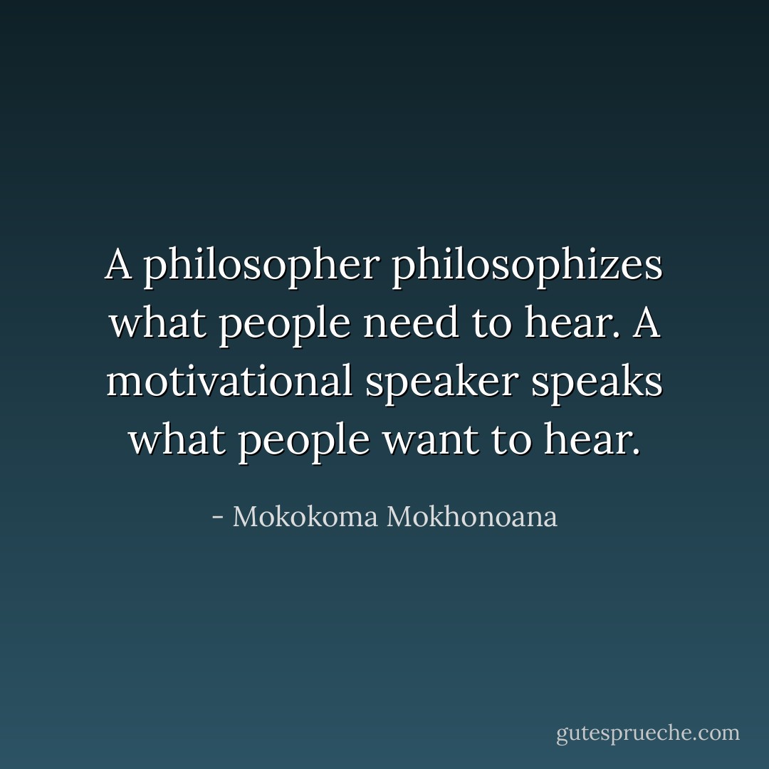 A philosopher philosophizes what people need to hear. A motivational speaker speaks what people want to hear. - Mokokoma Mokhonoana