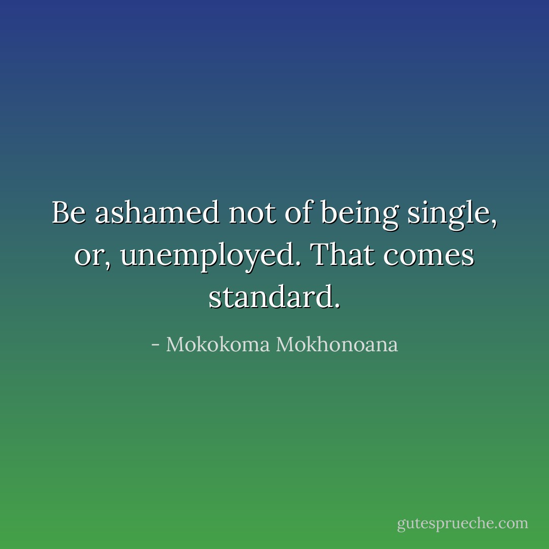 Be ashamed not of being single, or, unemployed. That comes standard. - Mokokoma Mokhonoana
