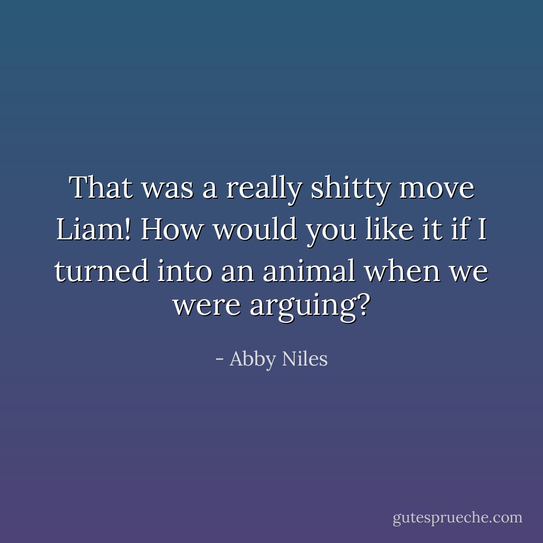 That was a really shitty move Liam! How would you like it if I turned into an animal when we were arguing? - Abby Niles