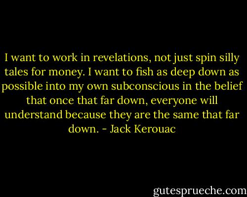 I want to work in revelations, not just spin silly tales for money. I want to fish as deep down as possible into my own subconscious in the belief that once that far down, everyone will understand because they are the same that far down. - Jack Kerouac