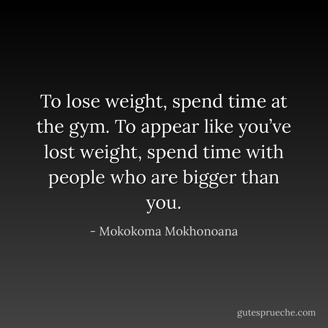 To lose weight, spend time at the gym. To appear like you’ve lost weight, spend time with people who are bigger than you. - Mokokoma Mokhonoana