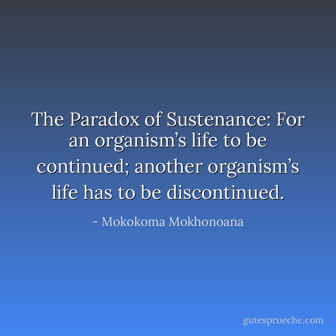 The Paradox of Sustenance: For an organism’s life to be continued; another organism’s life has to be discontinued. - Mokokoma Mokhonoana