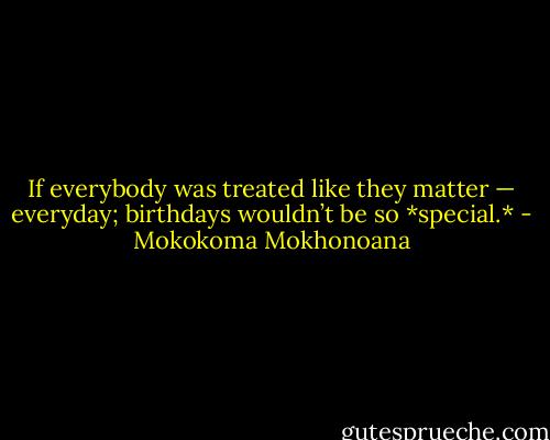 If everybody was treated like they matter — everyday; birthdays wouldn’t be so *special.* - Mokokoma Mokhonoana