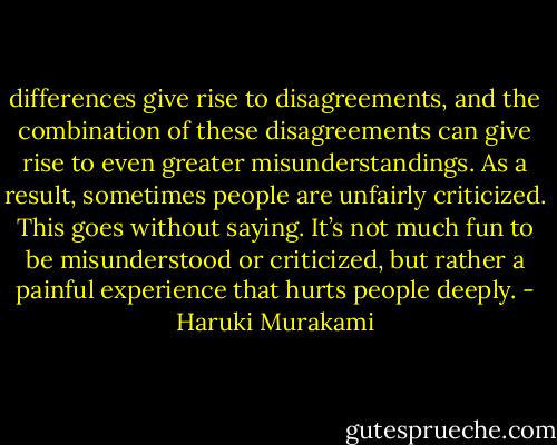 differences give rise to disagreements, and the combination of these disagreements can give rise to even greater misunderstandings. As a result, sometimes people are unfairly criticized. This goes without saying. It’s not much fun to be misunderstood or criticized, but rather a painful experience that hurts people deeply. - Haruki Murakami