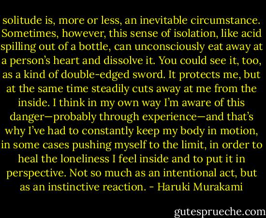 solitude is, more or less, an inevitable circumstance. Sometimes, however, this sense of isolation, like acid spilling out of a bottle, can unconsciously eat away at a person’s heart and dissolve it. You could see it, too, as a kind of double-edged sword. It protects me, but at the same time steadily cuts away at me from the inside. I think in my own way I’m aware of this danger—probably through experience—and that’s why I’ve had to constantly keep my body in motion, in some cases pushing myself to the limit, in order to heal the loneliness I feel inside and to put it in perspective. Not so much as an intentional act, but as an instinctive reaction. - Haruki Murakami