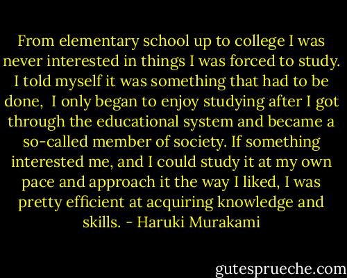 From elementary school up to college I was never interested in things I was forced to study. I told myself it was something that had to be done,<br /> I only began to enjoy studying after I got through the educational system and became a so-called member of society. If something interested me, and I could study it at my own pace and approach it the way I liked, I was pretty efficient at acquiring knowledge and skills. - Haruki Murakami