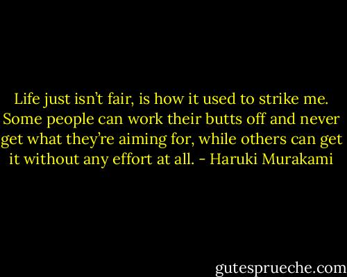 Life just isn’t fair, is how it used to strike me. Some people can work their butts off and never get what they’re aiming for, while others can get it without any effort at all. - Haruki Murakami