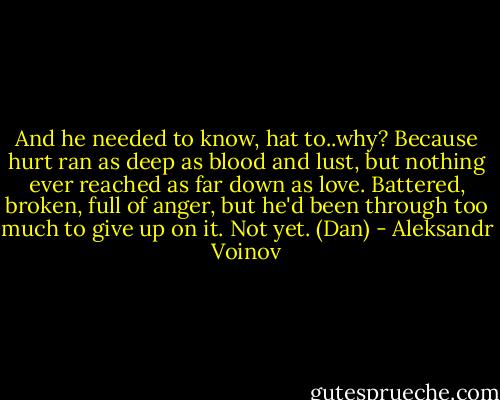 And he needed to know, hat to..why? Because hurt ran as deep as blood and lust, but nothing ever reached as far down as love. Battered, broken, full of anger, but he'd been through too much to give up on it. Not yet. (Dan) - Aleksandr Voinov