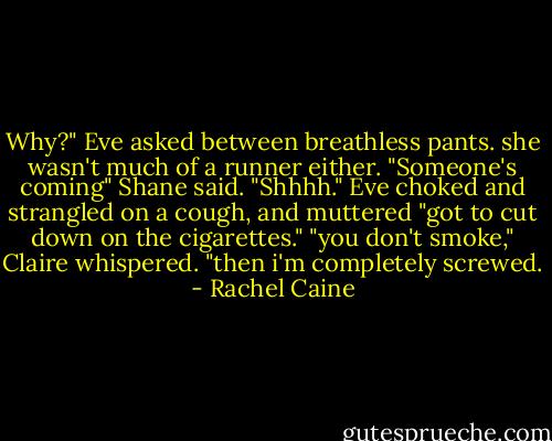 Why?" Eve asked between breathless pants. she wasn't much of a runner either.<br />"Someone's coming" Shane said. "Shhhh."<br />Eve choked and strangled on a cough, and muttered "got to cut down on the cigarettes."<br />"you don't smoke," Claire whispered.<br />"then i'm completely screwed. - Rachel Caine