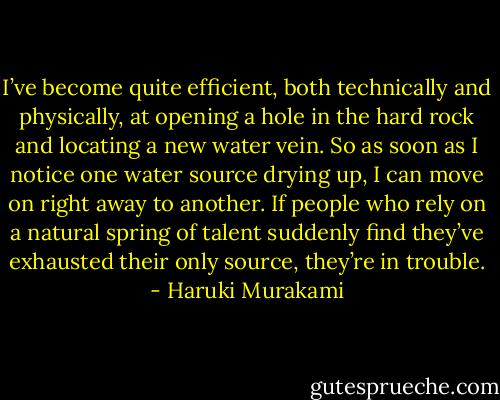 I’ve become quite efficient, both technically and physically, at opening a hole in the hard rock and locating a new water vein. So as soon as I notice one water source drying up, I can move on right away to another. If people who rely on a natural spring of talent suddenly find they’ve exhausted their only source, they’re in trouble. - Haruki Murakami