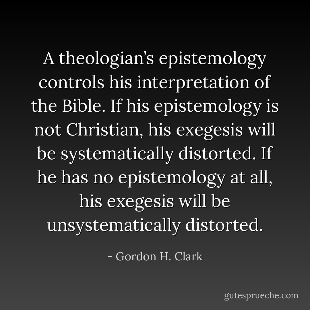 A theologian’s epistemology controls his interpretation of the Bible. If his epistemology is not Christian, his exegesis will be systematically distorted. If he has no epistemology at all, his exegesis will be unsystematically distorted. - Gordon H. Clark