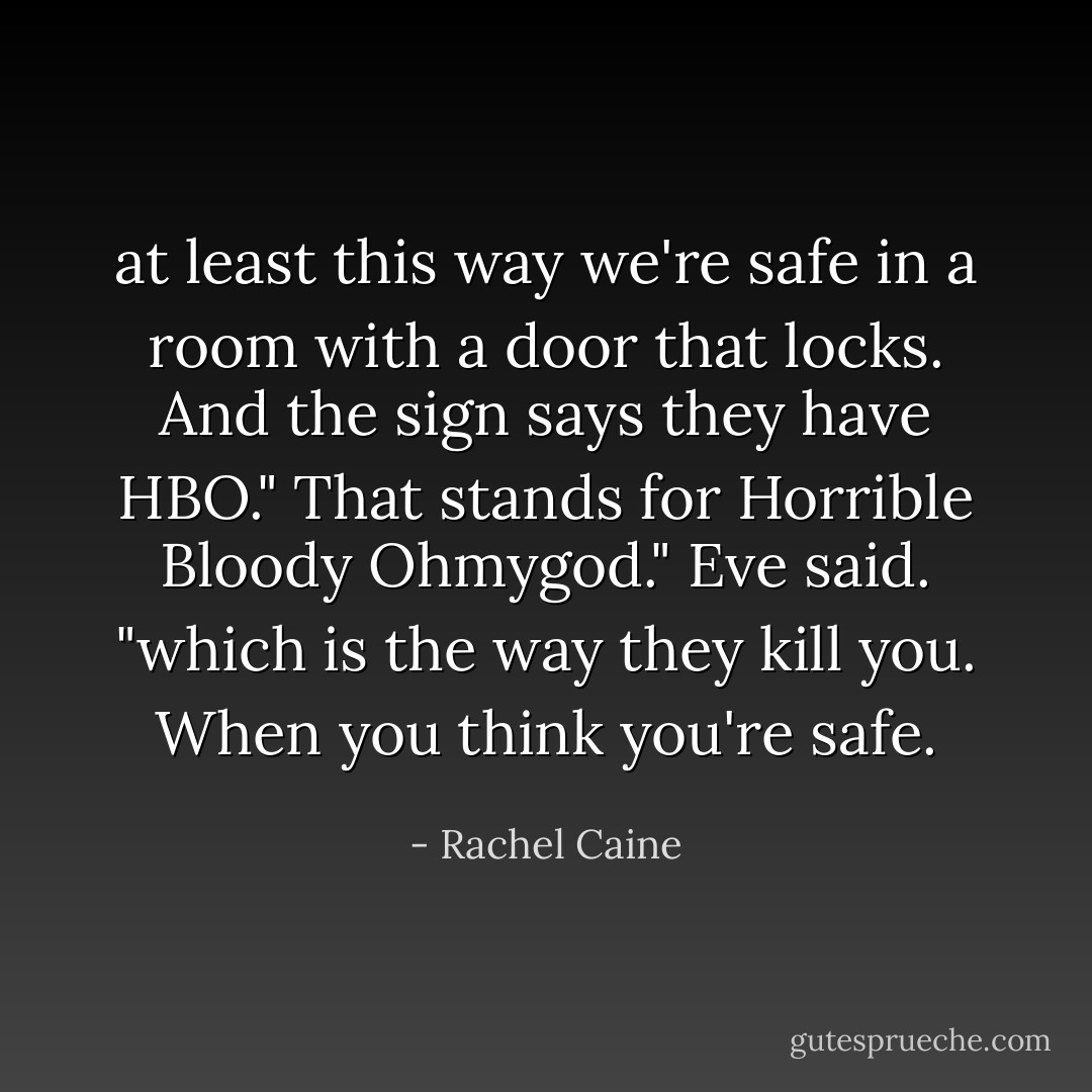 at least this way we're safe in a room with a door that locks. And the sign says they have HBO."<br />That stands for Horrible Bloody Ohmygod." Eve said. "which is the way they kill you. When you think you're safe. - Rachel Caine
