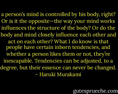 a person’s mind is controlled by his body, right? Or is it the opposite—the way your mind works influences the structure of the body? Or do the body and mind closely influence each other and act on each other? What I do know is that people have certain inborn tendencies, and whether a person likes them or not, they’re inescapable. Tendencies can be adjusted, to a degree, but their essence can never be changed. - Haruki Murakami