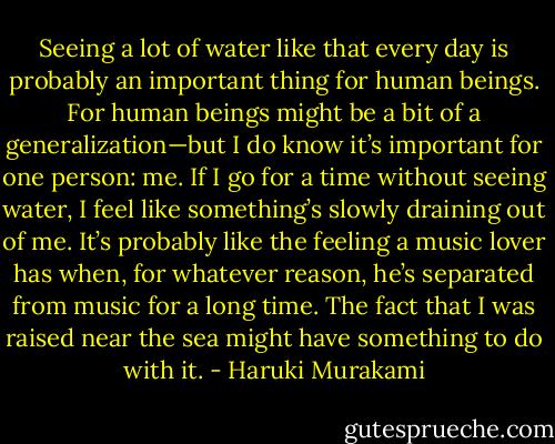 Seeing a lot of water like that every day is probably an important thing for human beings. For human beings might be a bit of a generalization—but I do know it’s important for one person: me. If I go for a time without seeing water, I feel like something’s slowly draining out of me. It’s probably like the feeling a music lover has when, for whatever reason, he’s separated from music for a long time. The fact that I was raised near the sea might have something to do with it. - Haruki Murakami