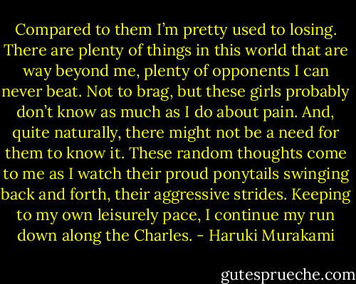 Compared to them I’m pretty used to losing. There are plenty of things in this world that are way beyond me, plenty of opponents I can never beat. Not to brag, but these girls probably don’t know as much as I do about pain. And, quite naturally, there might not be a need for them to know it. These random thoughts come to me as I watch their proud ponytails swinging back and forth, their aggressive strides. Keeping to my own leisurely pace, I continue my run down along the Charles. - Haruki Murakami