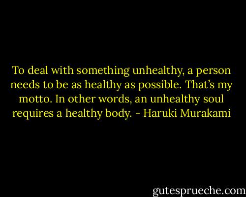 To deal with something unhealthy, a person needs to be as healthy as possible. That’s my motto. In other words, an unhealthy soul requires a healthy body. - Haruki Murakami