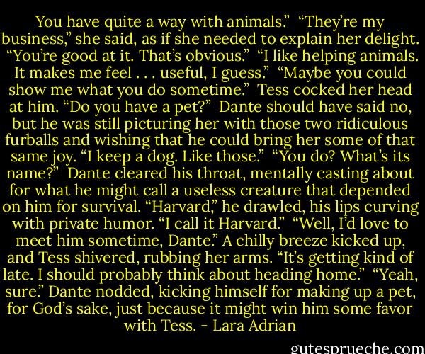You have quite a way with animals.”<br /><br />“They’re my business,” she said, as if she needed to explain her delight.<br /><br />“You’re good at it. That’s obvious.”<br /><br />“I like helping animals. It makes me feel . . . useful, I guess.”<br /><br />“Maybe you could show me what you do sometime.”<br /><br />Tess cocked her head at him. “Do you have a pet?”<br /><br />Dante should have said no, but he was still picturing her with those two ridiculous furballs and wishing that he could bring her some of that same joy. “I keep a dog. Like those.”<br /><br />“You do? What’s its name?”<br /><br />Dante cleared his throat, mentally casting about for what he might call a useless creature that depended on him for survival. “Harvard,” he drawled, his lips curving with private humor. “I call it Harvard.”<br /><br />“Well, I’d love to meet him sometime, Dante.” A chilly breeze kicked up, and Tess shivered, rubbing her arms. “It’s getting kind of late. I should probably think about heading home.”<br /><br />“Yeah, sure.” Dante nodded, kicking himself for making up a pet, for God’s sake, just because it might win him some favor with Tess. - Lara Adrian