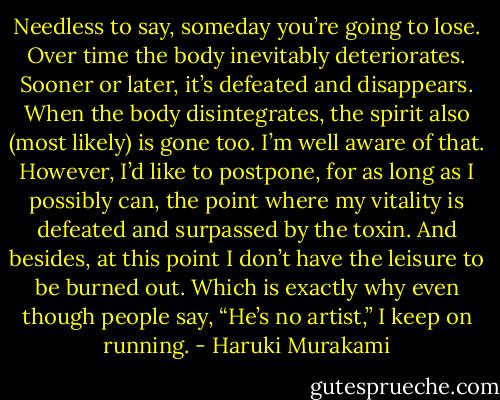 Needless to say, someday you’re going to lose. Over time the body inevitably deteriorates. Sooner or later, it’s defeated and disappears. When the body disintegrates, the spirit also (most likely) is gone too. I’m well aware of that. However, I’d like to postpone, for as long as I possibly can, the point where my vitality is defeated and surpassed by the toxin. And besides, at this point I don’t have the leisure to be burned out. Which is exactly why even though people say, “He’s no artist,” I keep on running. - Haruki Murakami