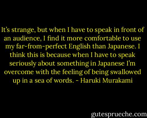 It’s strange, but when I have to speak in front of an audience, I find it more comfortable to use my far-from-perfect English than Japanese. I think this is because when I have to speak seriously about something in Japanese I’m overcome with the feeling of being swallowed up in a sea of words. - Haruki Murakami