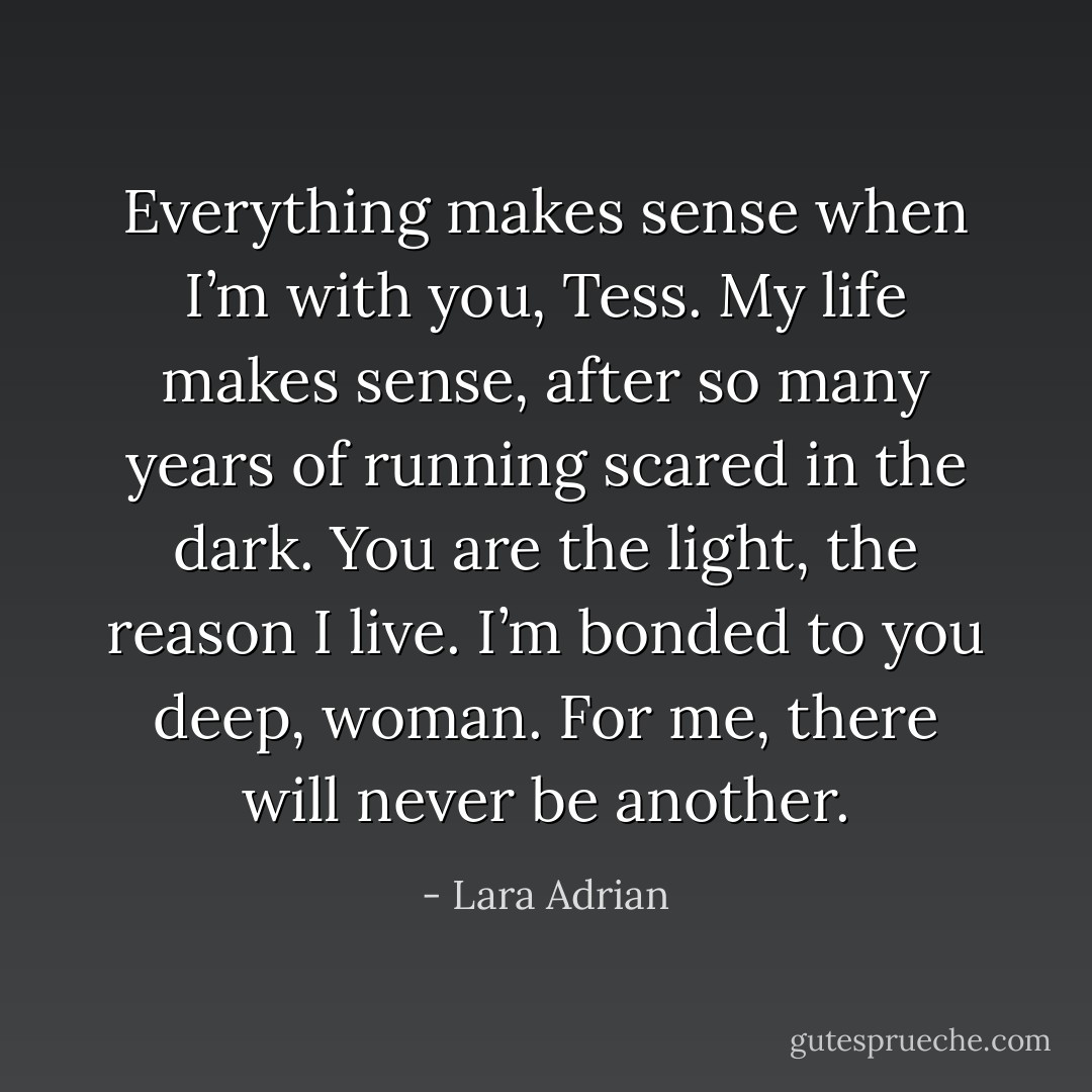 Everything makes sense when I’m with you, Tess. My life makes sense, after so many years of running scared in the dark. You are the light, the reason I live. I’m bonded to you deep, woman. For me, there will never be another. - Lara Adrian
