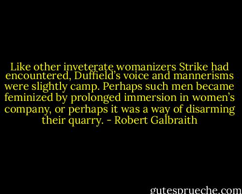Like other inveterate womanizers Strike had encountered, Duffield’s voice and mannerisms were slightly camp. Perhaps such men became feminized by prolonged immersion in women’s company, or perhaps it was a way of disarming their quarry. - Robert Galbraith
