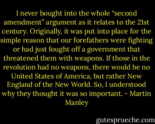 I never bought into the whole “second amendment” argument as it relates to the 21st century. Originally, it was put into place for the simple reason that our forefathers were fighting or had just fought off a government that threatened them with weapons. If those in the revolution had no weapons, there would be no United States of America, but rather New England of the New World. So, I understood why they thought it was so important. - Martin Manley