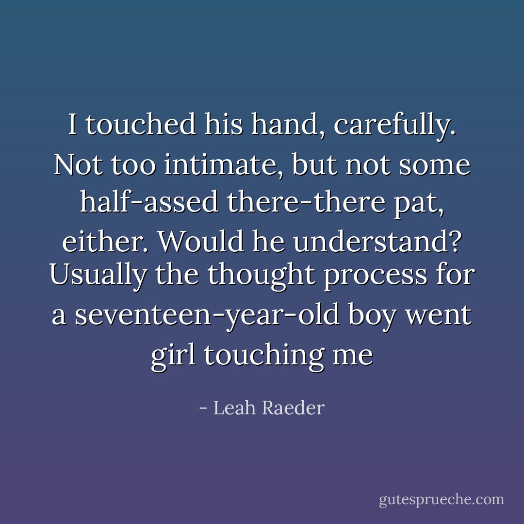 I touched his hand, carefully. Not too intimate, but not some half-assed there-there pat, either. Would he understand? Usually the thought process for a seventeen-year-old boy went girl touching me - Leah Raeder