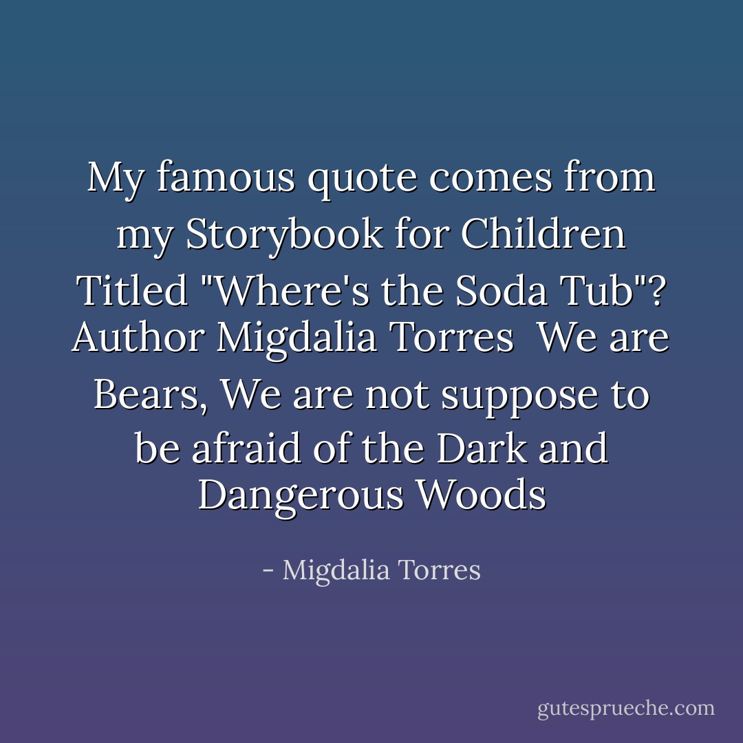 My famous quote comes from my Storybook for Children Titled "Where's the Soda Tub"? Author Migdalia Torres<br /><br />We are Bears, We are not suppose to be afraid of the Dark and Dangerous Woods - Migdalia Torres
