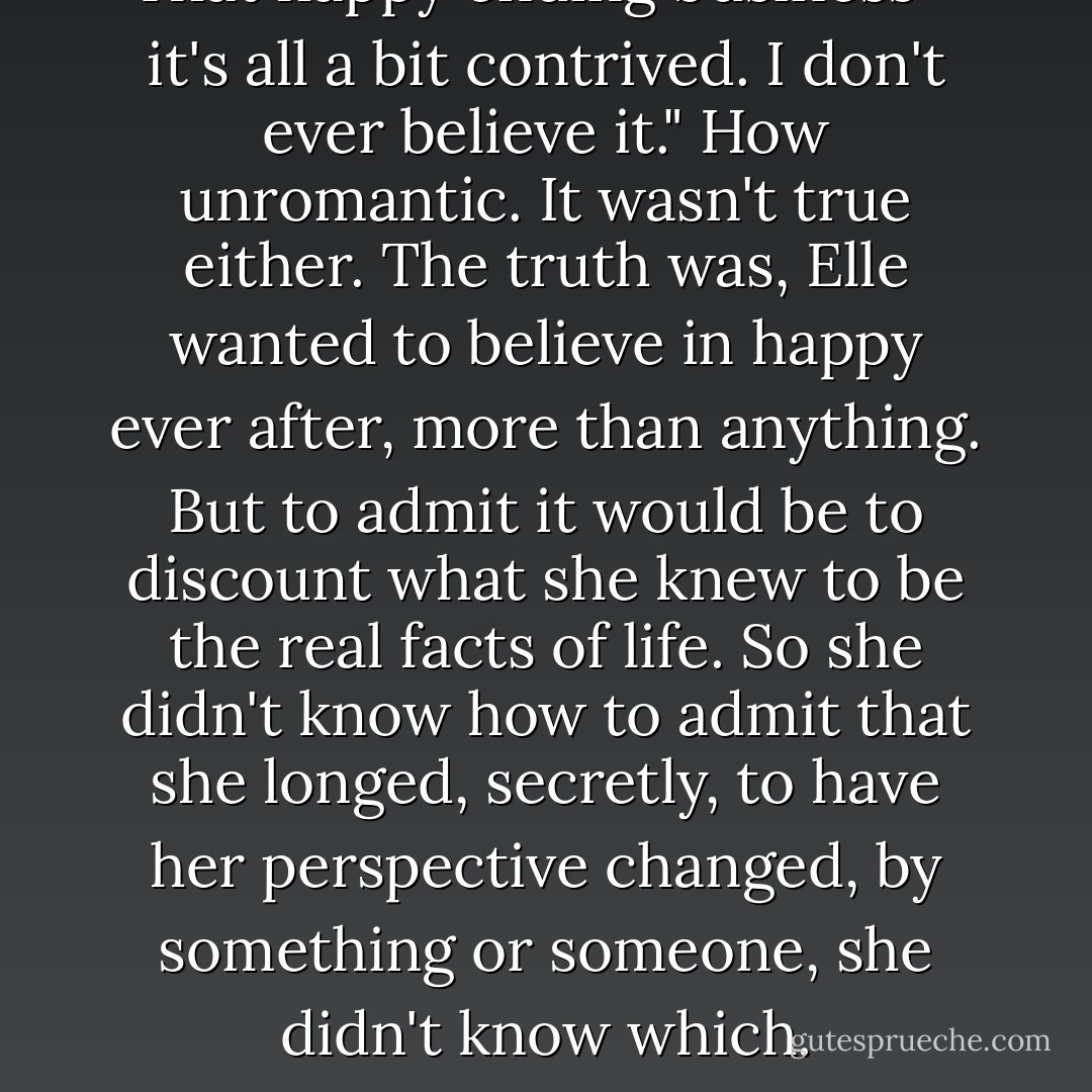 That happy ending business - it's all a bit contrived. I don't ever believe it."<br />How unromantic. It wasn't true either. The truth was, Elle wanted to believe in happy ever after, more than anything. But to admit it would be to discount what she knew to be the real facts of life. So she didn't know how to admit that she longed, secretly, to have her perspective changed, by something or someone, she didn't know which. - Harriet Evans