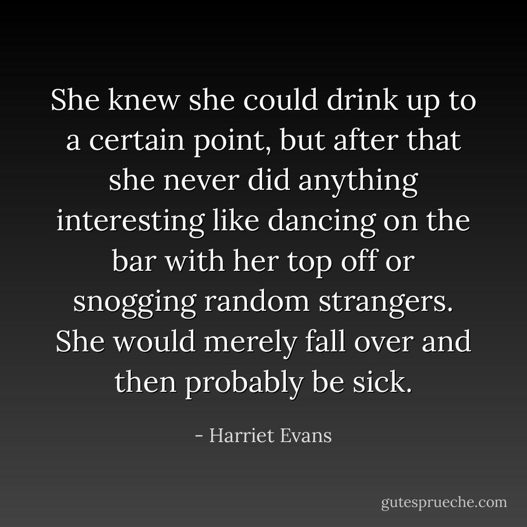 She knew she could drink up to a certain point, but after that she never did anything interesting like dancing on the bar with her top off or snogging random strangers. She would merely fall over and then probably be sick. - Harriet Evans