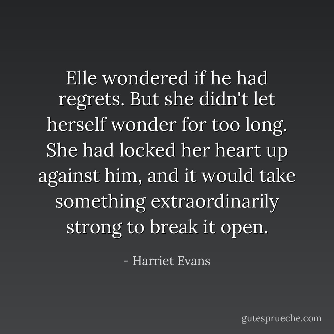 Elle wondered if he had regrets. But she didn't let herself wonder for too long. She had locked her heart up against him, and it would take something extraordinarily strong to break it open. - Harriet Evans