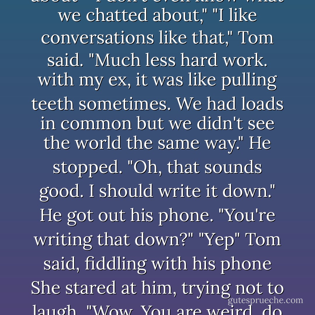 It's weird I don't know anything about you,"<br />"What are you talking about? We just spent the whole day together."<br />"Yes, but we drank loads and chatted about - I don't even know what we chatted about,"<br />"I like conversations like that," Tom said. "Much less hard work. with my ex, it was like pulling teeth sometimes. We had loads in common but we didn't see the world the same way." He stopped. "Oh, that sounds good. I should write it down." He got out his phone.<br />"You're writing that down?"<br />"Yep" Tom said, fiddling with his phone<br />She stared at him, trying not to laugh. "Wow. You are weird, do you know that," she said. "Most of the time you're almost normal, but occasionally your super-weird side comes out. - Harriet Evans
