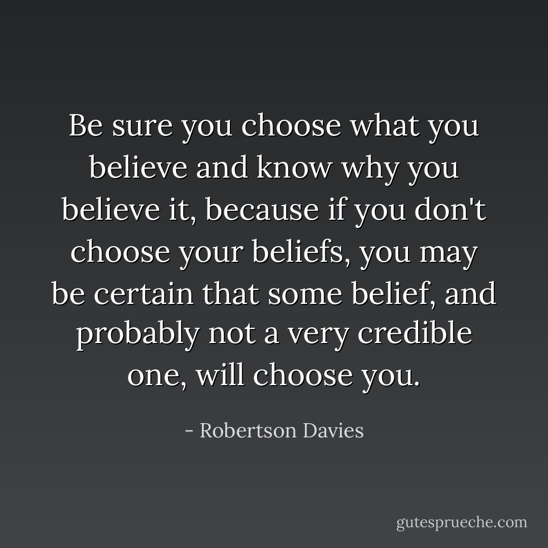 Be sure you choose what you believe and know why you believe it, because if you don't choose your beliefs, you may be certain that some belief, and probably not a very credible one, will choose you. - Robertson Davies