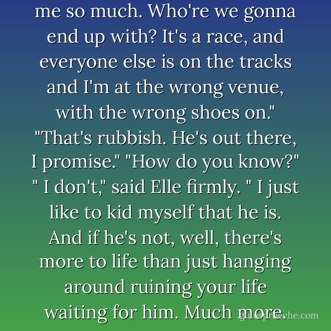 I hate the fact that it obsesses me so much. Who're we gonna end up with?<br />It's a race, and everyone else is on the tracks and I'm at the wrong venue, with the wrong shoes on."<br />"That's rubbish. He's out there, I promise."<br />"How do you know?"<br />" I don't," said Elle firmly. " I just like to kid myself that he is. And if he's not, well, there's more to life than just hanging around ruining your life waiting for him. Much more. - Harriet Evans